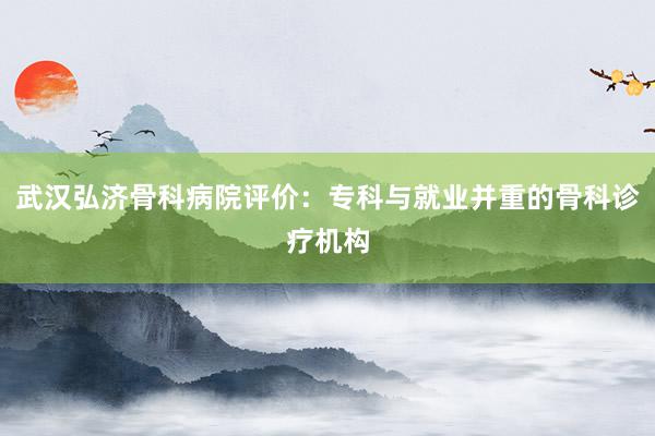 武汉弘济骨科病院评价：专科与就业并重的骨科诊疗机构