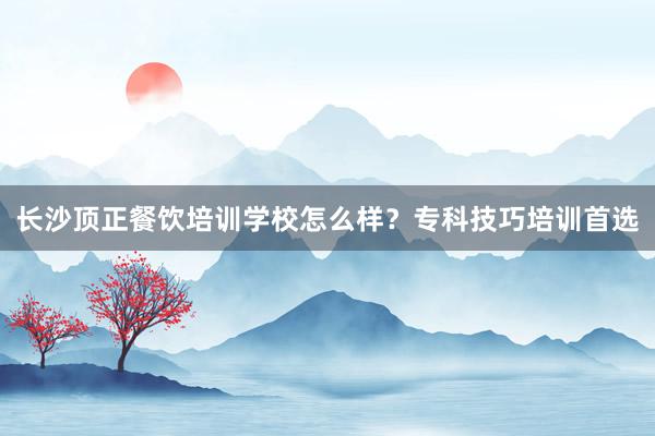 长沙顶正餐饮培训学校怎么样？专科技巧培训首选