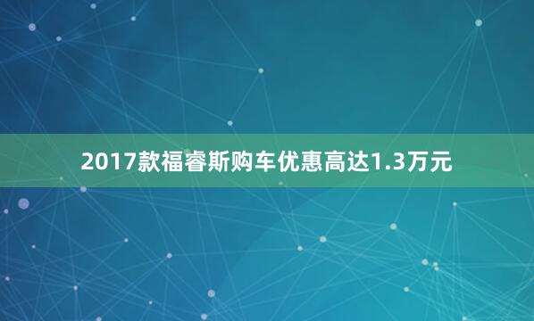 2017款福睿斯购车优惠高达1.3万元