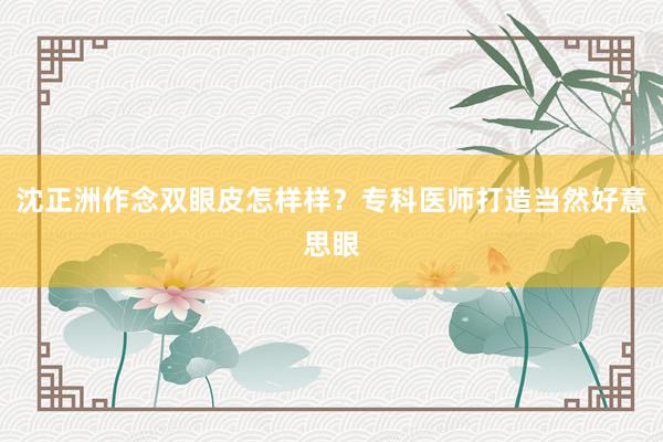 沈正洲作念双眼皮怎样样？专科医师打造当然好意思眼