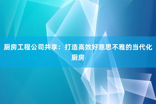 厨房工程公司共享：打造高效好意思不雅的当代化厨房