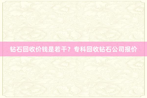 钻石回收价钱是若干？专科回收钻石公司报价